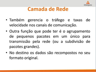 Camada de Rede
• Também gerencia o tráfego e taxas de
velocidade nos canais de comunicação.
• Outra função que pode ter é o agrupamento
de pequenos pacotes em um único para
transmissão pela rede (ou a subdivisão de
pacotes grandes).
• No destino os dados são recompostos no seu
formato original.
 