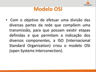 Modelo OSI
• Com o objetivo de efetuar uma divisão das
diversas partes da rede que compõem uma
transmissão, para que possam existir etapas
definidas e que permitam a indicação dos
diversos componentes, a ISO (Internacional
Standard Organization) criou o modelo OSI
(open Systems Interconection).
 