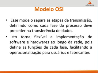 Modelo OSI
• Esse modelo separa as etapas de transmissão,
definindo como cada fase do processo deve
proceder na transferência de dados.
• Isto torna flexível a implementação de
software e hardwares ao longo da rede, pois
define as funções de cada fase, facilitando a
operacionalização para usuários e fabricantes
 