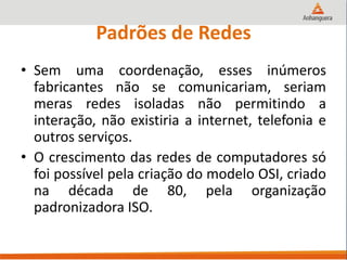 Padrões de Redes
• Sem uma coordenação, esses inúmeros
fabricantes não se comunicariam, seriam
meras redes isoladas não permitindo a
interação, não existiria a internet, telefonia e
outros serviços.
• O crescimento das redes de computadores só
foi possível pela criação do modelo OSI, criado
na década de 80, pela organização
padronizadora ISO.
 