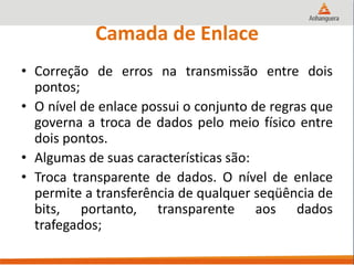 Camada de Enlace
• Correção de erros na transmissão entre dois
pontos;
• O nível de enlace possui o conjunto de regras que
governa a troca de dados pelo meio físico entre
dois pontos.
• Algumas de suas características são:
• Troca transparente de dados. O nível de enlace
permite a transferência de qualquer seqüência de
bits, portanto, transparente aos dados
trafegados;
 