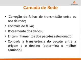 Camada de Rede
• Correção de falhas de transmissão entre os
nos da rede;
• Controle de fluxo;
• Roteamento dos dados ;
• Encaminhamentos dos pacotes selecionado;
• Controla a transferência do pacote entre a
origem e o destino (determina o melhor
caminho);
 
