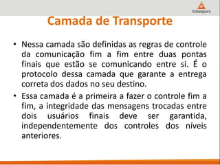 Camada de Transporte
• Nessa camada são definidas as regras de controle
da comunicação fim a fim entre duas pontas
finais que estão se comunicando entre si. É o
protocolo dessa camada que garante a entrega
correta dos dados no seu destino.
• Essa camada é a primeira a fazer o controle fim a
fim, a integridade das mensagens trocadas entre
dois usuários finais deve ser garantida,
independentemente dos controles dos níveis
anteriores.
 