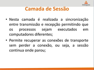 Camada de Sessão
• Nesta camada é realizada a sincronização
entre transmissão e recepção permitindo que
os processos sejam executados em
computadores diferentes;
• Permite recuperar as conexões de transporte
sem perder a conexão, ou seja, a sessão
continua onde parou;
 