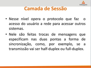 Camada de Sessão
• Nesse nível opera o protocolo que faz o
acesso do usuário a rede para acessar outros
sistemas.
• Nele são feitas trocas de mensagens que
especificam nas duas pontas a forma de
sincronização, como, por exemplo, se a
transmissão vai ser half-duplex ou full-duplex.
 
