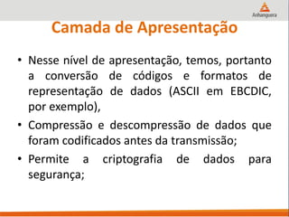 Camada de Apresentação
• Nesse nível de apresentação, temos, portanto
a conversão de códigos e formatos de
representação de dados (ASCII em EBCDIC,
por exemplo),
• Compressão e descompressão de dados que
foram codificados antes da transmissão;
• Permite a criptografia de dados para
segurança;
 