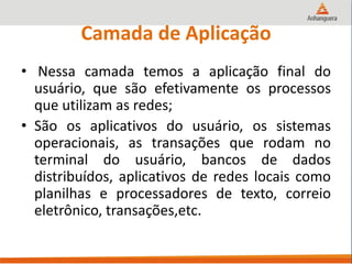 Camada de Aplicação
• Nessa camada temos a aplicação final do
usuário, que são efetivamente os processos
que utilizam as redes;
• São os aplicativos do usuário, os sistemas
operacionais, as transações que rodam no
terminal do usuário, bancos de dados
distribuídos, aplicativos de redes locais como
planilhas e processadores de texto, correio
eletrônico, transações,etc.
 