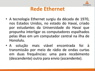 Rede Ethernet
• A tecnologia Ethernet surgiu da década de 1970,
nos Estados Unidos, no estado do Havaí, criado
por estudantes da Universidade do Havaí que
propunha interligar os computadores espalhados
pelas ilhas em um computador central na ilha de
Honolulu.
• A solução mais viável encontrada foi à
transmissão por meio de rádio de ondas curtas
em duas frequências: uma para recebimento
(descendente) outra para envio (ascendente).
 