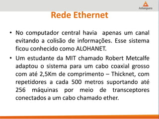 Rede Ethernet
• No computador central havia apenas um canal
evitando a colisão de informações. Esse sistema
ficou conhecido como ALOHANET.
• Um estudante da MIT chamado Robert Metcalfe
adaptou o sistema para um cabo coaxial grosso
com até 2,5Km de comprimento – Thicknet, com
repetidores a cada 500 metros suportando até
256 máquinas por meio de transceptores
conectados a um cabo chamado ether.
 