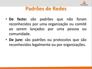 Padrões de Redes
• De facto: são padrões que não foram
reconhecidos por uma organização ou comitê
ao serem lançados por uma pessoa ou
comunidade.
• De jure: são padrões ou protocolos que são
reconhecidos legalmente ou por organizações.
 