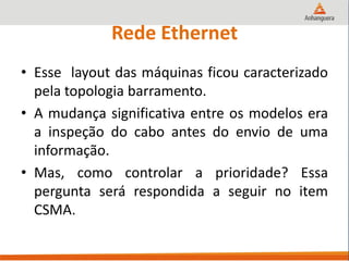 Rede Ethernet
• Esse layout das máquinas ficou caracterizado
pela topologia barramento.
• A mudança significativa entre os modelos era
a inspeção do cabo antes do envio de uma
informação.
• Mas, como controlar a prioridade? Essa
pergunta será respondida a seguir no item
CSMA.
 