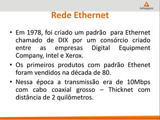 Rede Ethernet
• Em 1978, foi criado um padrão para Ethernet
chamado de DIX por um consórcio criado
entre as empresas Digital Equipment
Company, Intel e Xerox.
• Os primeiros produtos com padrão Ethenet
foram vendidos na década de 80.
• Nessa época a transmissão era de 10Mbps
com cabo coaxial grosso – Thicknet com
distância de 2 quilômetros.
 