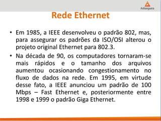 Rede Ethernet
• Em 1985, a IEEE desenvolveu o padrão 802, mas,
para assegurar os padrões da ISO/OSI alterou o
projeto original Ethernet para 802.3.
• Na década de 90, os computadores tornaram-se
mais rápidos e o tamanho dos arquivos
aumentou ocasionando congestionamento no
fluxo de dados na rede. Em 1995, em virtude
desse fato, a IEEE anunciou um padrão de 100
Mbps – Fast Ethernet e, posteriormente entre
1998 e 1999 o padrão Giga Ethernet.
 