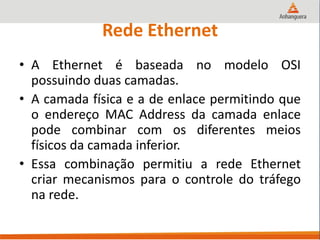 Rede Ethernet
• A Ethernet é baseada no modelo OSI
possuindo duas camadas.
• A camada física e a de enlace permitindo que
o endereço MAC Address da camada enlace
pode combinar com os diferentes meios
físicos da camada inferior.
• Essa combinação permitiu a rede Ethernet
criar mecanismos para o controle do tráfego
na rede.
 