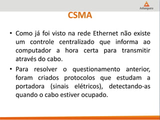 CSMA
• Como já foi visto na rede Ethernet não existe
um controle centralizado que informa ao
computador a hora certa para transmitir
através do cabo.
• Para resolver o questionamento anterior,
foram criados protocolos que estudam a
portadora (sinais elétricos), detectando-as
quando o cabo estiver ocupado.
 