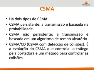 CSMA
• Há dois tipos de CSMA:
• CSMA persistente: a transmissão é baseada na
probabilidade.
• CSMA não persistente: a transmissão é
baseada em um algoritmo de tempo aleatório.
• CSMA/CD (CSMA com detecção de colisões): É
a evolução do CSMA que controla o tráfego
pela portadora e um método para controlar as
colisões.
 