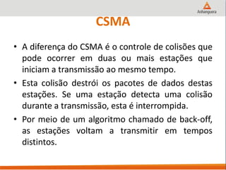 CSMA
• A diferença do CSMA é o controle de colisões que
pode ocorrer em duas ou mais estações que
iniciam a transmissão ao mesmo tempo.
• Esta colisão destrói os pacotes de dados destas
estações. Se uma estação detecta uma colisão
durante a transmissão, esta é interrompida.
• Por meio de um algoritmo chamado de back-off,
as estações voltam a transmitir em tempos
distintos.
 
