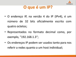 O que é um IP?
• O endereço IP, na versão 4 do IP (IPv4), é um
número de 32 bits oficialmente escrito com
quatro octetos;
• Representados no formato decimal como, por
exemplo, "192.168.1.3“;
• Os endereços IP podem ser usados tanto para nos
referir a redes quanto a um host individual;
 