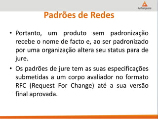 Padrões de Redes
• Portanto, um produto sem padronização
recebe o nome de facto e, ao ser padronizado
por uma organização altera seu status para de
jure.
• Os padrões de jure tem as suas especificações
submetidas a um corpo avaliador no formato
RFC (Request For Change) até a sua versão
final aprovada.
 