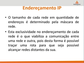 Endereçamento IP
• O tamanho de cada rede em quantidade de
endereços é determinado pela máscara de
rede.
• Esta exclusividade no endereçamento de cada
rede é o que viabiliza a comunicação entre
uma rede e outra, pois desta forma é possível
traçar uma rota para que seja possível
alcançar redes distantes da sua.
 
