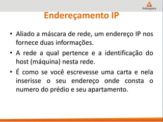Endereçamento IP
• Aliado a máscara de rede, um endereço IP nos
fornece duas informações.
• A rede a qual pertence e a identificação do
host (máquina) nesta rede.
• É como se você escrevesse uma carta e nela
inserisse o seu endereço onde consta o
numero do prédio e seu apartamento.
 