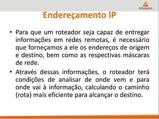 Endereçamento IP
• Para que um roteador seja capaz de entregar
informações em redes remotas, é necessário
que forneçamos a ele os endereços de origem
e destino, bem como as respectivas máscaras
de rede.
• Através dessas informações, o roteador terá
condições de analisar de onde vem e para
onde vai à informação, calculando o caminho
(rota) mais eficiente para alcançar o destino.
 