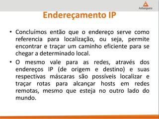 Endereçamento IP
• Concluímos então que o endereço serve como
referencia para localização, ou seja, permite
encontrar e traçar um caminho eficiente para se
chegar a determinado local.
• O mesmo vale para as redes, através dos
endereços IP (de origem e destino) e suas
respectivas máscaras são possíveis localizar e
traçar rotas para alcançar hosts em redes
remotas, mesmo que esteja no outro lado do
mundo.
 