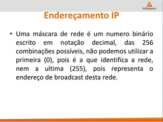 Endereçamento IP
• Uma máscara de rede é um numero binário
escrito em notação decimal, das 256
combinações possíveis, não podemos utilizar a
primeira (0), pois é a que identifica a rede,
nem a ultima (255), pois representa o
endereço de broadcast desta rede.
 
