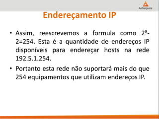 Endereçamento IP
• Assim, reescrevemos a formula como 28-
2=254. Esta é a quantidade de endereços IP
disponíveis para endereçar hosts na rede
192.5.1.254.
• Portanto esta rede não suportará mais do que
254 equipamentos que utilizam endereços IP.
 