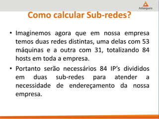 Como calcular Sub-redes?
• Imaginemos agora que em nossa empresa
temos duas redes distintas, uma delas com 53
máquinas e a outra com 31, totalizando 84
hosts em toda a empresa.
• Portanto serão necessários 84 IP’s divididos
em duas sub-redes para atender a
necessidade de endereçamento da nossa
empresa.
 