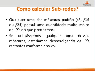 Como calcular Sub-redes?
• Qualquer uma das máscaras padrão (/8, /16
ou /24) possui uma quantidade muito maior
de IP’s do que precisamos.
• Se utilizássemos qualquer uma dessas
máscaras, estaríamos desperdiçando os IP’s
restantes conforme abaixo.
 