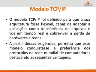 Modelo TCP/IP
• O modelo TCP/IP foi definido para que a sua
arquitetura fosse flexível, capaz de adaptar a
aplicações como transferência de arquivos e
voz em tempo real e sobreviver a perda de
hardwares e redes.
• A partir dessas exigências, permitiu que esse
modelo conquistasse a preferência dos
protocolos na rede mundial de computadores
destacando as seguintes vantagens.
 