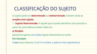 CLASSIFICAÇÃO DO SUJEITO
 O sujeito pode ser determinado ou indeterminado. Existem ainda as
orações sem sujeito.
 1 - Sujeito Determinado: é aquele que se pode identificar com precisão a
partir da concordância verbal. Pode ser:
 a) Simples
Apresenta apenas um núcleo ligado diretamente ao verbo.
 Por Exemplo:
A rua estava deserta. (“rua” é o núcleo, a palavra mais significativa)
 