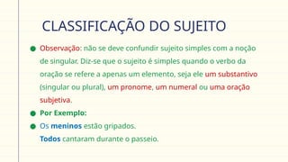 CLASSIFICAÇÃO DO SUJEITO
● Observação: não se deve confundir sujeito simples com a noção
de singular. Diz-se que o sujeito é simples quando o verbo da
oração se refere a apenas um elemento, seja ele um substantivo
(singular ou plural), um pronome, um numeral ou uma oração
subjetiva.
● Por Exemplo:
● Os meninos estão gripados.
Todos cantaram durante o passeio.
 