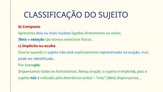 CLASSIFICAÇÃO DO SUJEITO
 b) Composto
Apresenta dois ou mais núcleos ligados diretamente ao verbo.
 Tênis e natação são ótimos exercícios físicos.
 c) Implícito ou oculto
Ocorre quando o sujeito não está explicitamente representado na oração, mas
pode ser identificado.
 Por Exemplo:
Dispensamos todos os funcionários. Nessa oração, o sujeito é implícito, pois o
sujeito nós é indicado pela desinência verbal – “mos”: [Nós] dispensamos...
 