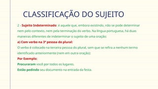 CLASSIFICAÇÃO DO SUJEITO
 2 - Sujeito Indeterminado: é aquele que, embora existindo, não se pode determinar
nem pelo contexto, nem pela terminação do verbo. Na língua portuguesa, há duas
maneiras diferentes de indeterminar o sujeito de uma oração:
 a) Com verbo na 3ª pessoa do plural:
O verbo é colocado na terceira pessoa do plural, sem que se refira a nenhum termo
identificado anteriormente (nem em outra oração):
 Por Exemplo:
Procuraram você por todos os lugares.
Estão pedindo seu documento na entrada da festa.
 