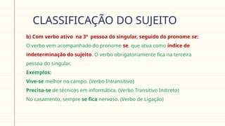 CLASSIFICAÇÃO DO SUJEITO
 b) Com verbo ativo na 3ª pessoa do singular, seguido do pronome se:
O verbo vem acompanhado do pronome se, que atua como índice de
indeterminação do sujeito. O verbo obrigatoriamente fica na terceira
pessoa do singular.
 Exemplos:
Vive-se melhor no campo. (Verbo Intransitivo)
Precisa-se de técnicos em informática. (Verbo Transitivo Indireto)
No casamento, sempre se fica nervoso. (Verbo de Ligação)
 