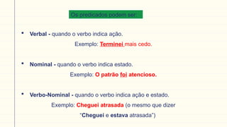 Os predicados podem ser:
 Verbal - quando o verbo indica ação.
Exemplo: Terminei mais cedo.
 Nominal - quando o verbo indica estado.
Exemplo: O patrão foi atencioso.
 Verbo-Nominal - quando o verbo indica ação e estado.
Exemplo: Cheguei atrasada (o mesmo que dizer
“Cheguei e estava atrasada”)
 
