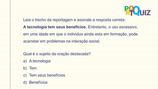 Leia o trecho da reportagem e assinale a resposta correta:
A tecnologia tem seus benefícios. Entretanto, o uso excessivo,
em uma idade em que o individuo ainda esta em formação, pode
acarretar em problemas na interação social.
Qual é o sujeito da oração destacada?
a) A tecnologia
b) Tem
c) Tem seus benefícios
d) Benefícios
 