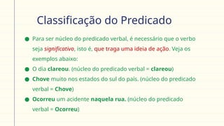 Classificação do Predicado
● Para ser núcleo do predicado verbal, é necessário que o verbo
seja significativo, isto é, que traga uma ideia de ação. Veja os
exemplos abaixo:
● O dia clareou. (núcleo do predicado verbal = clareou)
● Chove muito nos estados do sul do país. (núcleo do predicado
verbal = Chove)
● Ocorreu um acidente naquela rua. (núcleo do predicado
verbal = Ocorreu)
 