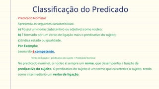 Classificação do Predicado
 Predicado Nominal
Apresenta as seguintes características:
a) Possui um nome (substantivo ou adjetivo) como núcleo;
b) É formado por um verbo de ligação mais o predicativo do sujeito;
c) Indica estado ou qualidade.
 Por Exemplo:
Leonardo é competente.
Verbo de ligação + predicativo do sujeito = Predicado Nominal
 No predicado nominal, o núcleo é sempre um nome, que desempenha a função de
predicativo do sujeito. O predicativo do sujeito é um termo que caracteriza o sujeito, tendo
como intermediário um verbo de ligação.
 