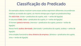Classificação do Predicado
Os exemplos abaixo mostram como esses verbos exprimem diferentes circunstâncias
relativas ao estado do sujeito, ao mesmo tempo que o ligam ao predicativo.Veja:
 Ele está triste. (triste = predicativo do sujeito, está = verbo de ligação)
 A natureza é bela. (bela = predicativo do sujeito, é = verbo de ligação)
 O homem parecia nervoso. (nervoso = predicativo do sujeito, parecia = verbo de
ligação)
 Nosso herói acabou derrotado. (derrotado = predicativo do sujeito, acabou = verbo de
ligação)
 Uma simples funcionária virou diretora da empresa. (diretora = predicativo do sujeito,
virou = verbo de ligação)
 