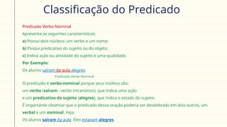 Classificação do Predicado
 Predicado Verbo-Nominal
 Apresenta as seguintes características:
a) Possui dois núcleos: um verbo e um nome;
b) Possui predicativo do sujeito ou do objeto;
c) Indica ação ou atividade do sujeito e uma qualidade.
 Por Exemplo:
Os alunos saíram da aula alegres.
Predicado Verbo-Nominal
O predicado é verbo-nominal porque seus núcleos são:
 um verbo (saíram - verbo intransitivo), que indica uma ação
 e um predicativo do sujeito (alegres), que indica o estado do sujeito.
 É importante observar que o predicado dessa oração poderia ser desdobrado em dois outros, um
verbal e um nominal. Veja:
 Os alunos saíram da aula. Eles estavam alegres.
 