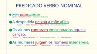 PREDICADO VERBO-NOMINAL
● Joana partiu contente.
Sujeito + Verbo Intransitivo + Predicativo do Sujeito
●A despedida deixou a mãe aflita.
Sujeito + Verbo Transitivo + Objeto Direto + Predicativo do Objeto
●Os alunos cantaram emocionados aquela
canção.
Sujeito + Verbo Transitivo + Predicativo do Sujeito + Objeto Direto
●As mulheres julgam os homens insensíveis.
Sujeito + Verbo Significativo + Objeto Direto + Predicativo do Objeto
 