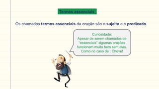 Termos essenciais
Os chamados termos essenciais da oração são o sujeito e o predicado.
Curiosidade:
Apesar de serem chamados de
“essenciais” algumas orações
funcionam muito bem sem eles.
Como no caso de : Chove!
 