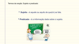 Termos da oração: Sujeito e predicado
 Sujeito - é aquele ou aquilo de que(m) se fala.
 Predicado - é a informação dada sobre o sujeito.
 
