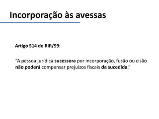 Incorporação às avessas
Artigo 514 do RIR/99:
“A pessoa jurídica sucessora por incorporação, fusão ou cisão
não poderá compensar prejuízos fiscais da sucedida.”
 