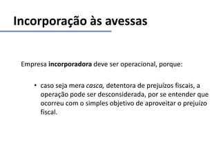 Incorporação às avessas
Empresa incorporadora deve ser operacional, porque:
• caso seja mera casca, detentora de prejuízos fiscais, a
operação pode ser desconsiderada, por se entender que
ocorreu com o simples objetivo de aproveitar o prejuízo
fiscal.
 