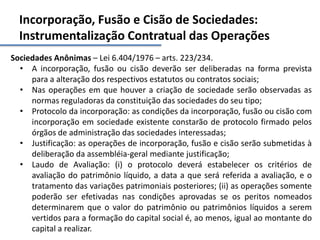 Incorporação, Fusão e Cisão de Sociedades:
Instrumentalização Contratual das Operações
Sociedades Anônimas – Lei 6.404/1976 – arts. 223/234.
• A incorporação, fusão ou cisão deverão ser deliberadas na forma prevista
para a alteração dos respectivos estatutos ou contratos sociais;
• Nas operações em que houver a criação de sociedade serão observadas as
normas reguladoras da constituição das sociedades do seu tipo;
• Protocolo da incorporação: as condições da incorporação, fusão ou cisão com
incorporação em sociedade existente constarão de protocolo firmado pelos
órgãos de administração das sociedades interessadas;
• Justificação: as operações de incorporação, fusão e cisão serão submetidas à
deliberação da assembléia-geral mediante justificação;
• Laudo de Avaliação: (i) o protocolo deverá estabelecer os critérios de
avaliação do patrimônio líquido, a data a que será referida a avaliação, e o
tratamento das variações patrimoniais posteriores; (ii) as operações somente
poderão ser efetivadas nas condições aprovadas se os peritos nomeados
determinarem que o valor do patrimônio ou patrimônios líquidos a serem
vertidos para a formação do capital social é, ao menos, igual ao montante do
capital a realizar.
 