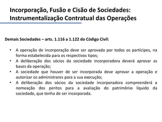 Incorporação, Fusão e Cisão de Sociedades:
Instrumentalização Contratual das Operações
Demais Sociedades – arts. 1.116 a 1.122 do Código Civil:
• A operação de incorporação deve ser aprovada por todos os partícipes, na
forma estabelecida para os respectivos tipos;
• A deliberação dos sócios da sociedade incorporadora deverá aprovar as
bases da operação;
• A sociedade que houver de ser incorporada deve aprovar a operação e
autorizar os administrares para a sua execução;
• A deliberação dos sócios da sociedade incorporadora compreenderá a
nomeação dos peritos para a avaliação do patrimônio líquido da
sociedade, que tenha de ser incorporada.
 